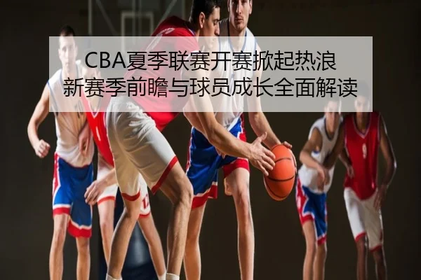 CBA夏季联赛开赛掀起热浪 新赛季前瞻与球员成长全面解读