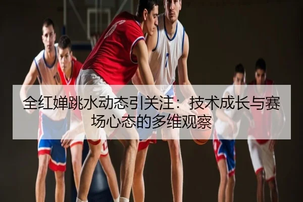 全红婵跳水动态引关注：技术成长与赛场心态的多维观察