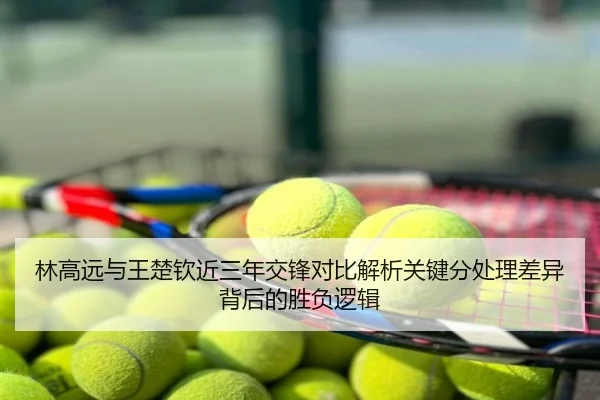 林高远与王楚钦近三年交锋对比解析关键分处理差异背后的胜负逻辑