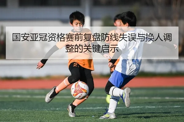 国安亚冠资格赛前复盘防线失误与换人调整的关键启示
