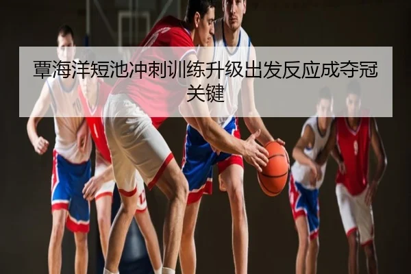 覃海洋短池冲刺训练升级出发反应成夺冠关键