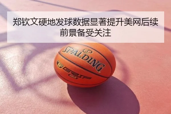 郑钦文硬地发球数据显著提升美网后续前景备受关注