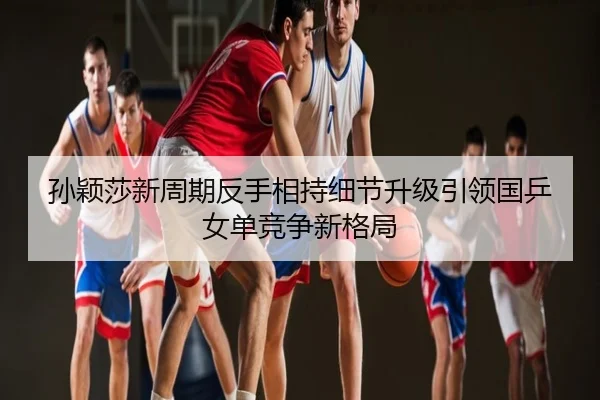孙颖莎新周期反手相持细节升级引领国乒女单竞争新格局